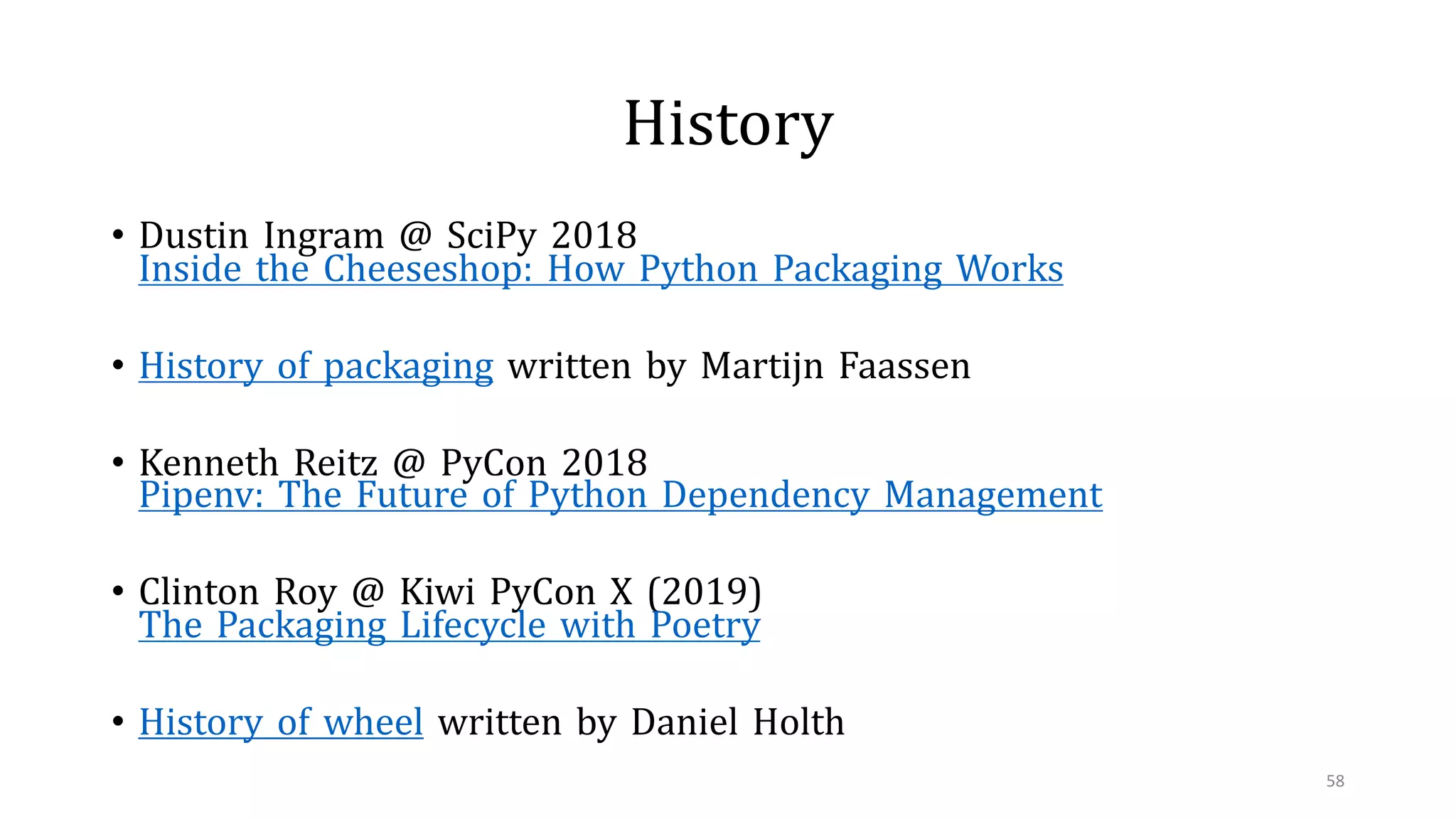 History
• Dustin Ingram @ SciPy 2018
Inside the Cheeseshop: How Python Packaging Works
• History of packaging written by Martijn Faassen
• Kenneth Reitz @ PyCon 2018
Pipenv: The Future of Python Dependency Management
• Clinton Roy @ Kiwi PyCon X (2019)
The Packaging Lifecycle with Poetry
• History of wheel written by Daniel Holth
58
 