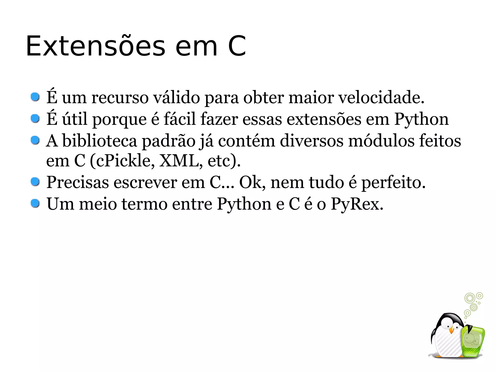 Extensões em C
 É um recurso válido para obter maior velocidade.
 É útil porque é fácil fazer essas extensões em Python
 A biblioteca padrão já contém diversos módulos feitos
 em C (cPickle, XML, etc).
 Precisas escrever em C... Ok, nem tudo é perfeito.
 Um meio termo entre Python e C é o PyRex.
 
