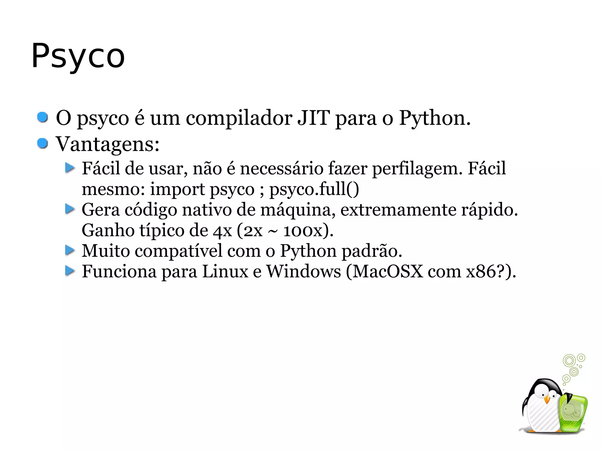 Psyco
 O psyco é um compilador JIT para o Python.
 Vantagens:
   Fácil de usar, não é necessário fazer perfilagem. Fácil
   mesmo: import psyco ; psyco.full()
   Gera código nativo de máquina, extremamente rápido.
   Ganho típico de 4x (2x ~ 100x).
   Muito compatível com o Python padrão.
   Funciona para Linux e Windows (MacOSX com x86?).
 