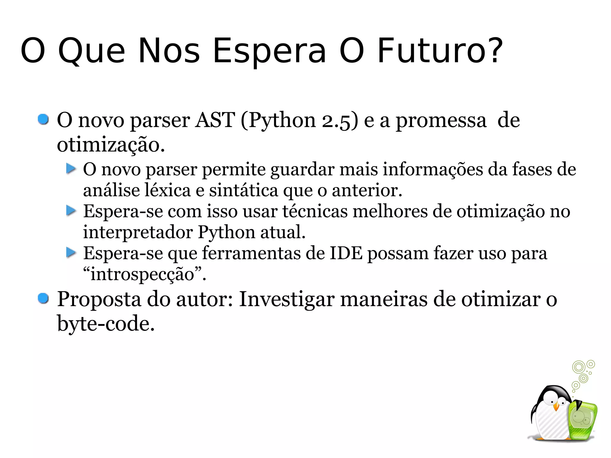 O Que Nos Espera O Futuro?
 O novo parser AST (Python 2.5) e a promessa de
 otimização.
   O novo parser permite guardar mais informações da fases de
   análise léxica e sintática que o anterior.
   Espera-se com isso usar técnicas melhores de otimização no
   interpretador Python atual.
   Espera-se que ferramentas de IDE possam fazer uso para
   “introspecção”.
 Proposta do autor: Investigar maneiras de otimizar o
 byte-code.
 