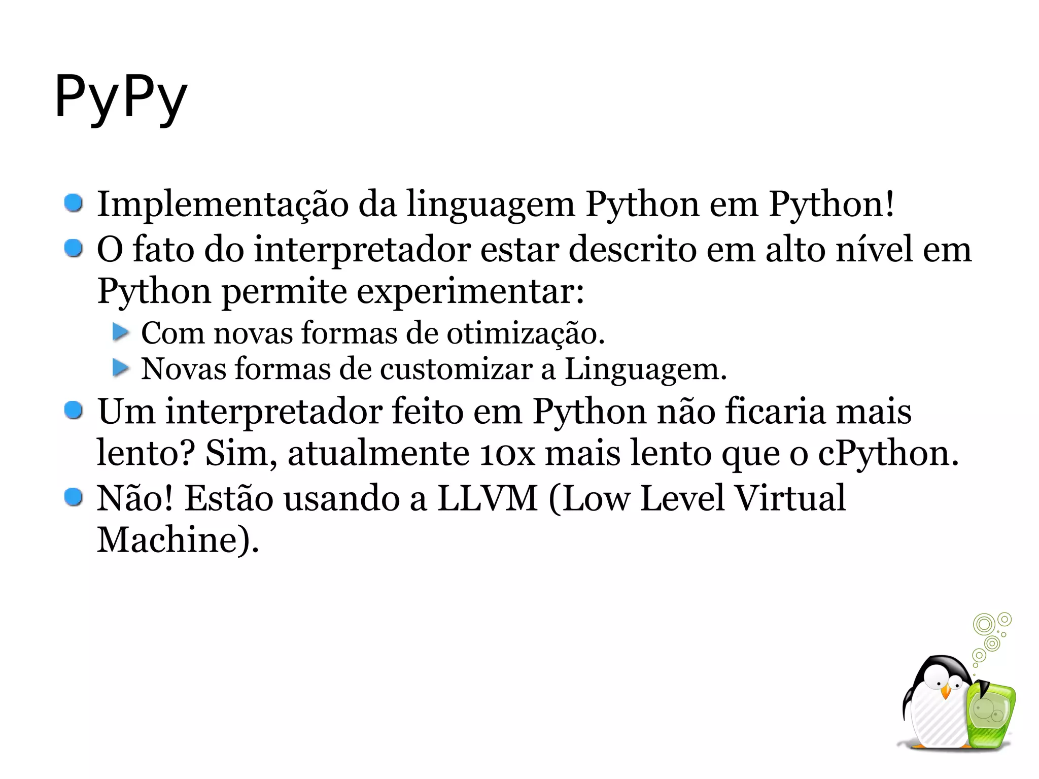 PyPy
 Implementação da linguagem Python em Python!
 O fato do interpretador estar descrito em alto nível em
 Python permite experimentar:
   Com novas formas de otimização.
   Novas formas de customizar a Linguagem.
 Um interpretador feito em Python não ficaria mais
 lento? Sim, atualmente 10x mais lento que o cPython.
 Não! Estão usando a LLVM (Low Level Virtual
 Machine).
 