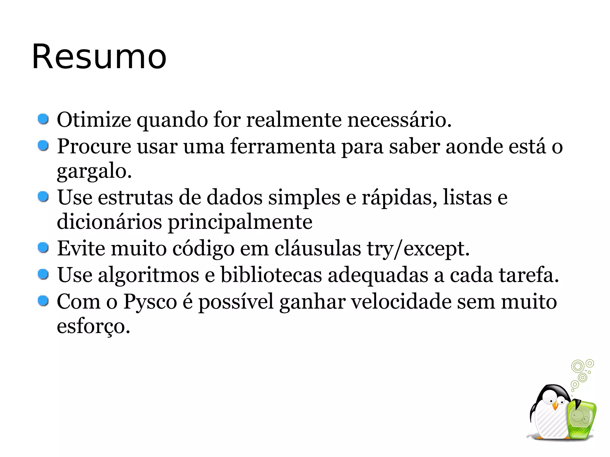 Resumo
 Otimize quando for realmente necessário.
 Procure usar uma ferramenta para saber aonde está o
 gargalo.
 Use estrutas de dados simples e rápidas, listas e
 dicionários principalmente
 Evite muito código em cláusulas try/except.
 Use algoritmos e bibliotecas adequadas a cada tarefa.
 Com o Pysco é possível ganhar velocidade sem muito
 esforço.
 