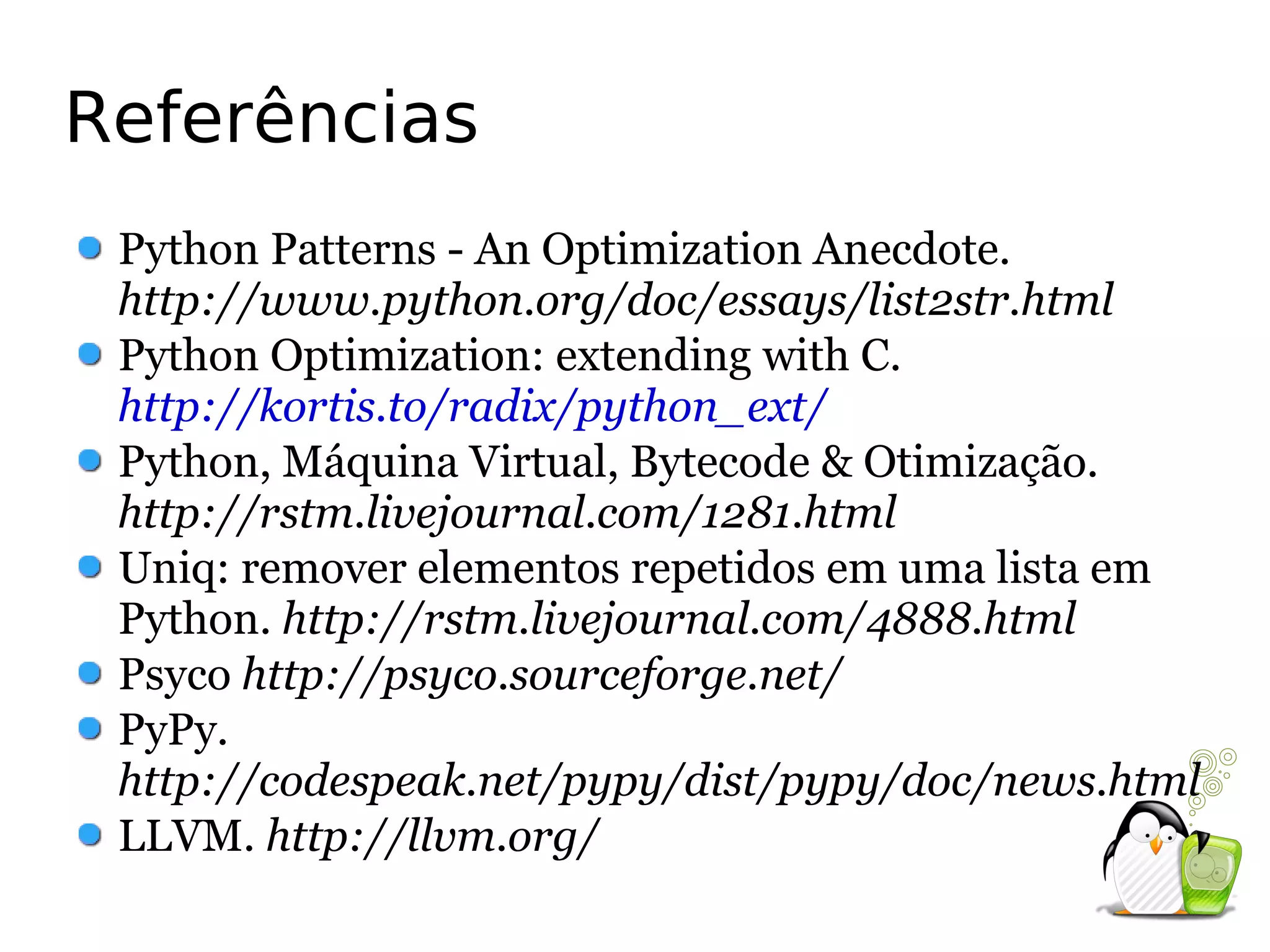 Referências
 Python Patterns - An Optimization Anecdote.
 http://www.python.org/doc/essays/list2str.html
 Python Optimization: extending with C.
 http://kortis.to/radix/python_ext/
 Python, Máquina Virtual, Bytecode & Otimização.
 http://rstm.livejournal.com/1281.html
 Uniq: remover elementos repetidos em uma lista em
 Python. http://rstm.livejournal.com/4888.html
 Psyco http://psyco.sourceforge.net/
 PyPy.
 http://codespeak.net/pypy/dist/pypy/doc/news.html
 LLVM. http://llvm.org/
 