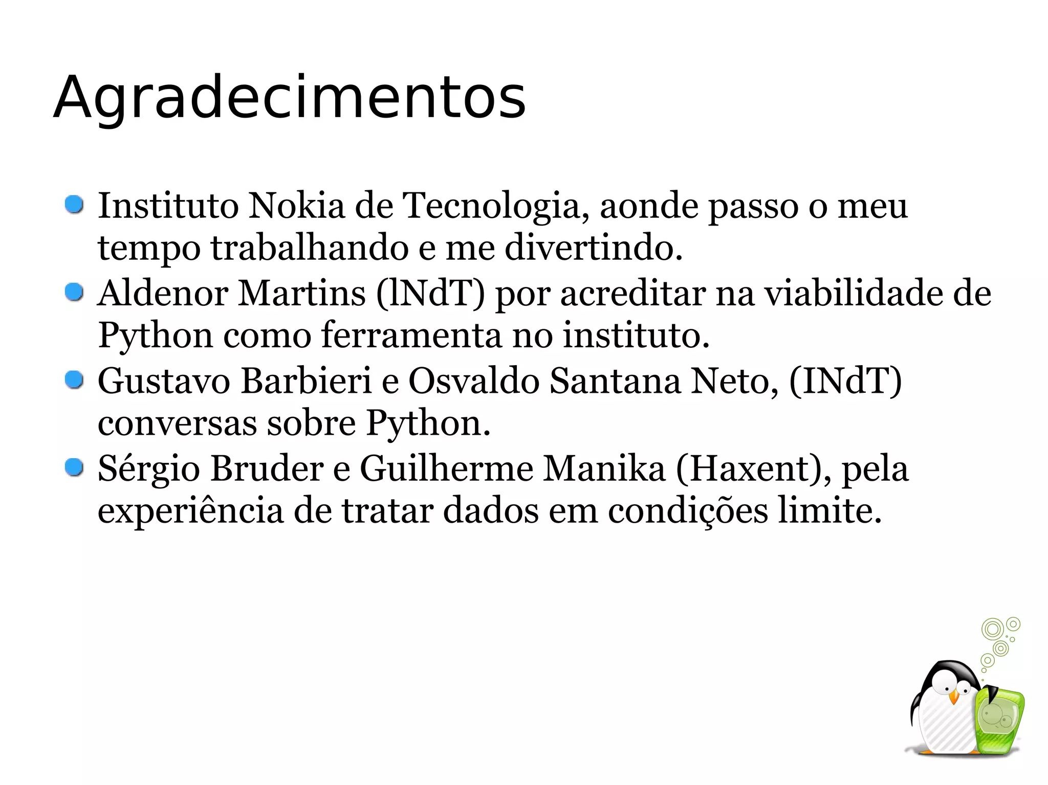 Agradecimentos
 Instituto Nokia de Tecnologia, aonde passo o meu
 tempo trabalhando e me divertindo.
 Aldenor Martins (lNdT) por acreditar na viabilidade de
 Python como ferramenta no instituto.
 Gustavo Barbieri e Osvaldo Santana Neto, (INdT)
 conversas sobre Python.
 Sérgio Bruder e Guilherme Manika (Haxent), pela
 experiência de tratar dados em condições limite.
 