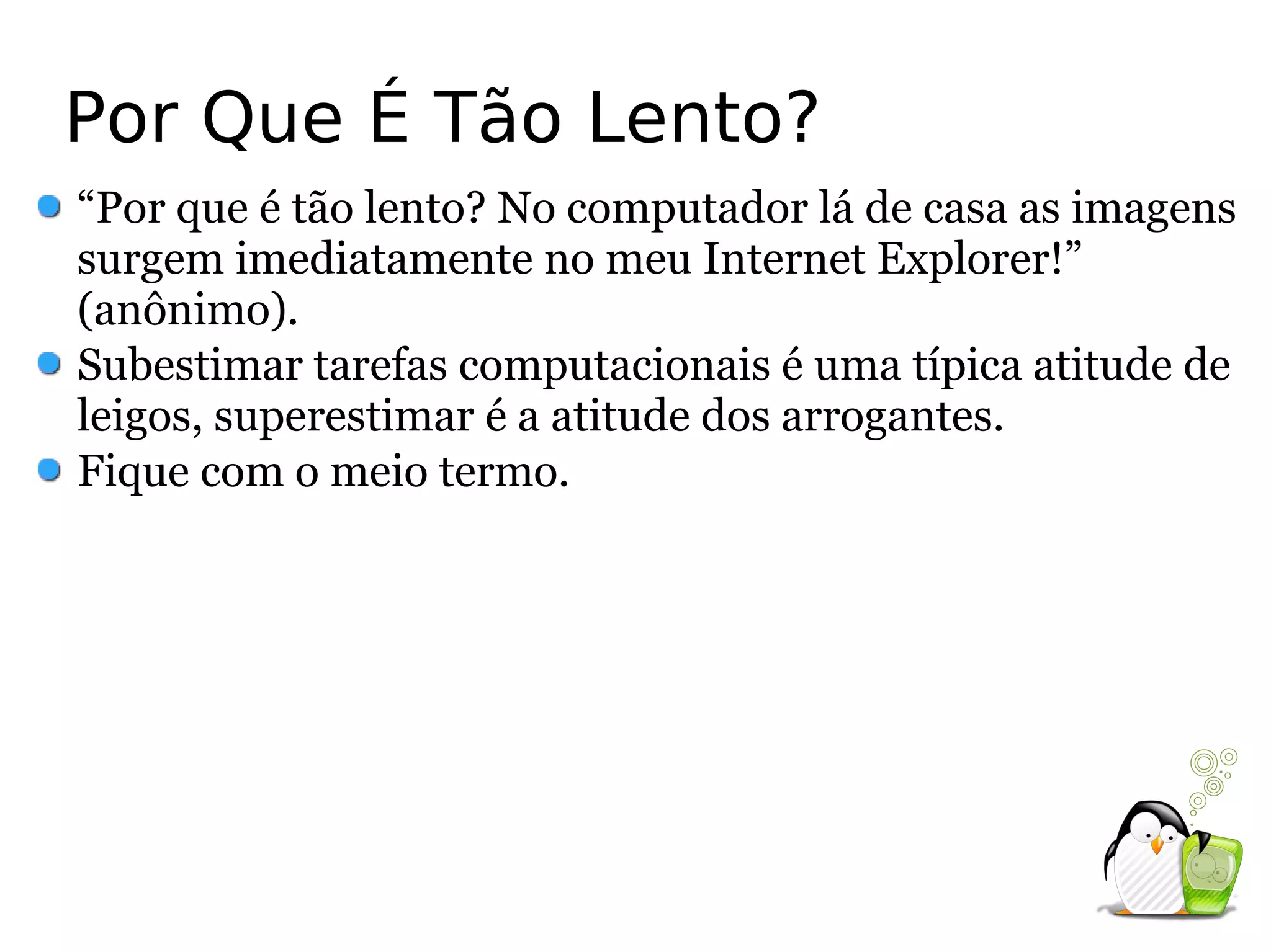 Por Que É Tão Lento?
“Por que é tão lento? No computador lá de casa as imagens
surgem imediatamente no meu Internet Explorer!”
(anônimo).
Subestimar tarefas computacionais é uma típica atitude de
leigos, superestimar é a atitude dos arrogantes.
Fique com o meio termo.
 