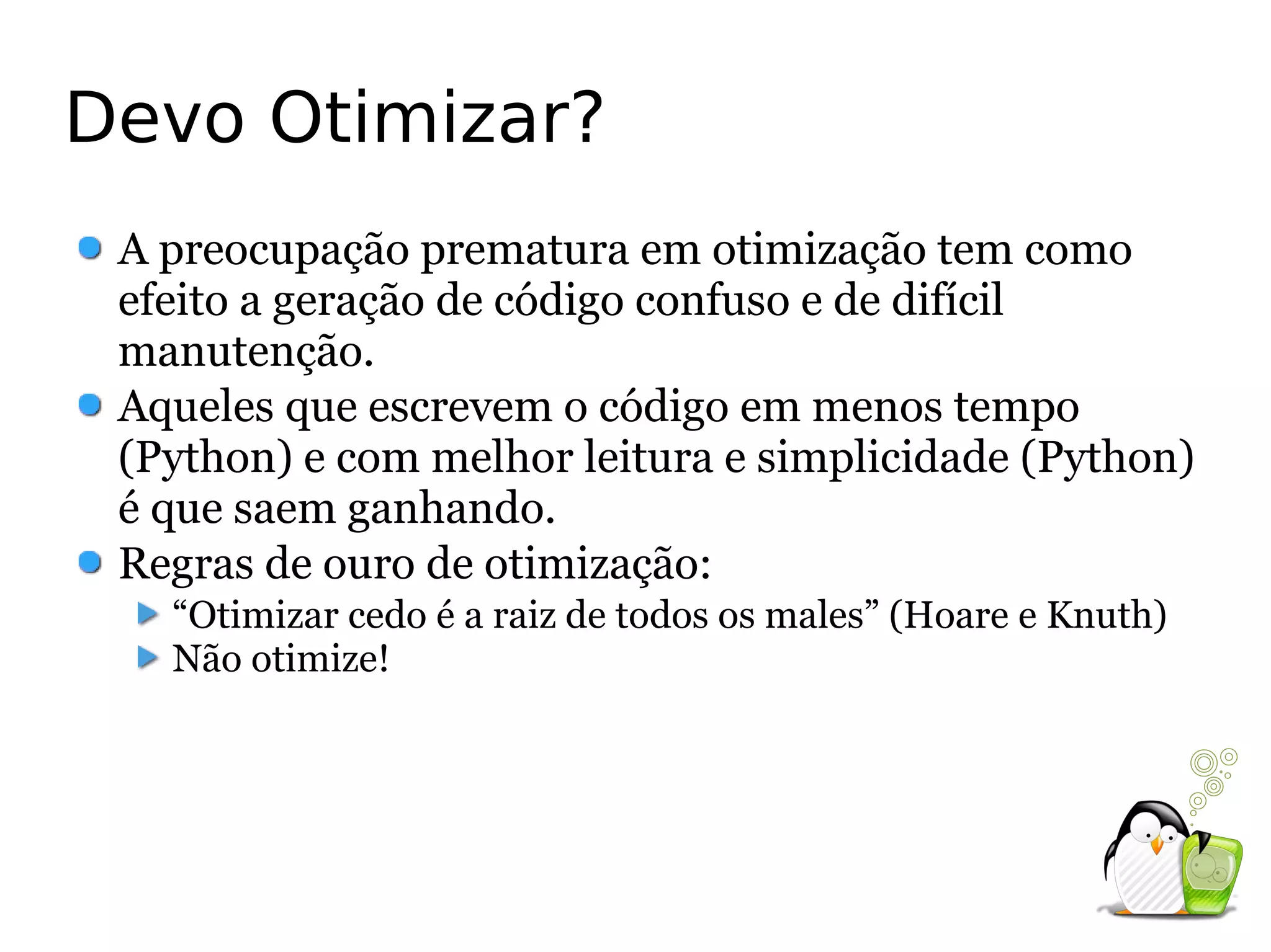 Devo Otimizar?
 A preocupação prematura em otimização tem como
 efeito a geração de código confuso e de difícil
 manutenção.
 Aqueles que escrevem o código em menos tempo
 (Python) e com melhor leitura e simplicidade (Python)
 é que saem ganhando.
 Regras de ouro de otimização:
   “Otimizar cedo é a raiz de todos os males” (Hoare e Knuth)
   Não otimize!
 