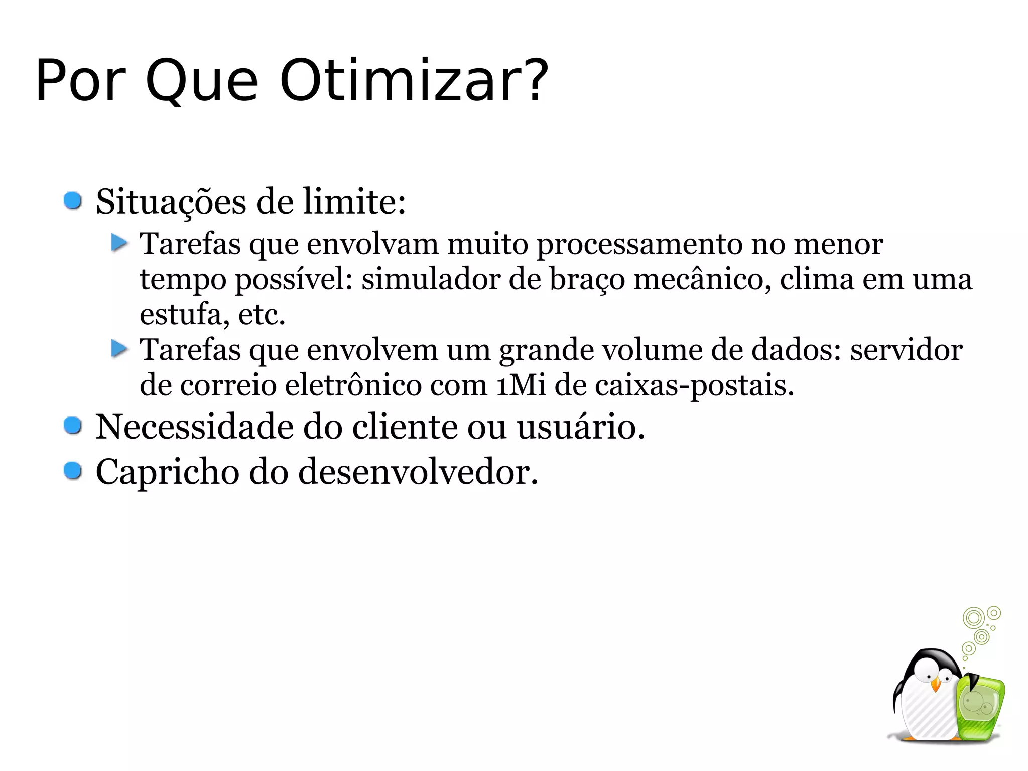 Por Que Otimizar?
  Situações de limite:
    Tarefas que envolvam muito processamento no menor
    tempo possível: simulador de braço mecânico, clima em uma
    estufa, etc.
    Tarefas que envolvem um grande volume de dados: servidor
    de correio eletrônico com 1Mi de caixas-postais.
  Necessidade do cliente ou usuário.
  Capricho do desenvolvedor.
 