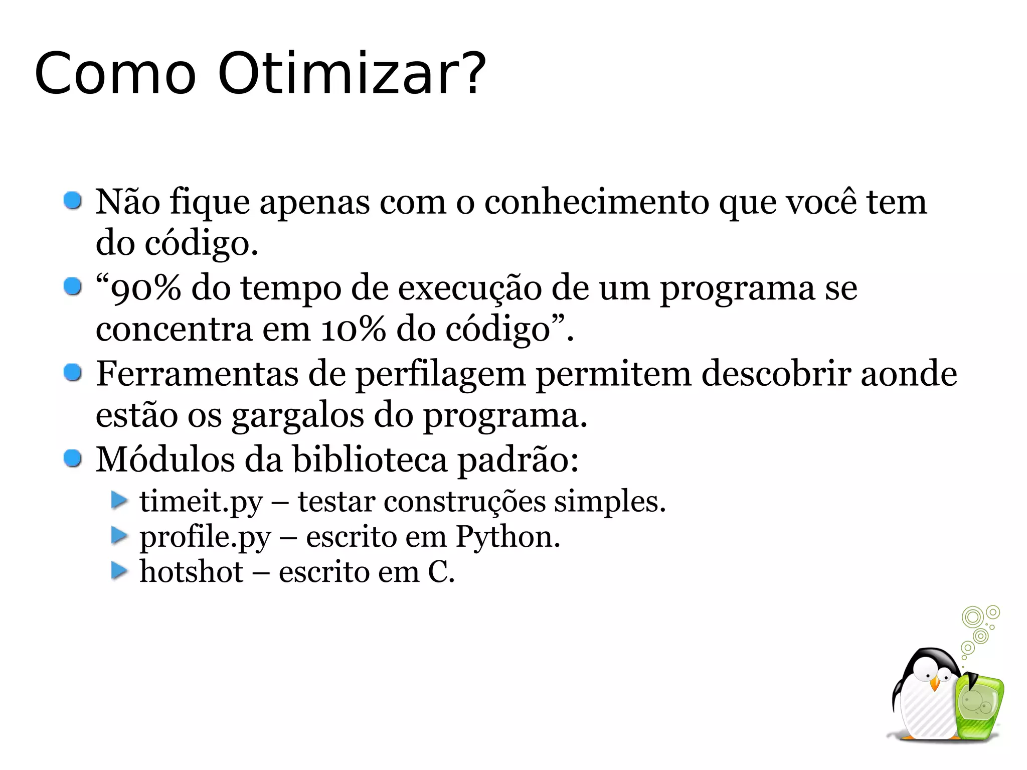 Como Otimizar?

 Não fique apenas com o conhecimento que você tem
 do código.
 “90% do tempo de execução de um programa se
 concentra em 10% do código”.
 Ferramentas de perfilagem permitem descobrir aonde
 estão os gargalos do programa.
 Módulos da biblioteca padrão:
   timeit.py – testar construções simples.
   profile.py – escrito em Python.
   hotshot – escrito em C.
 