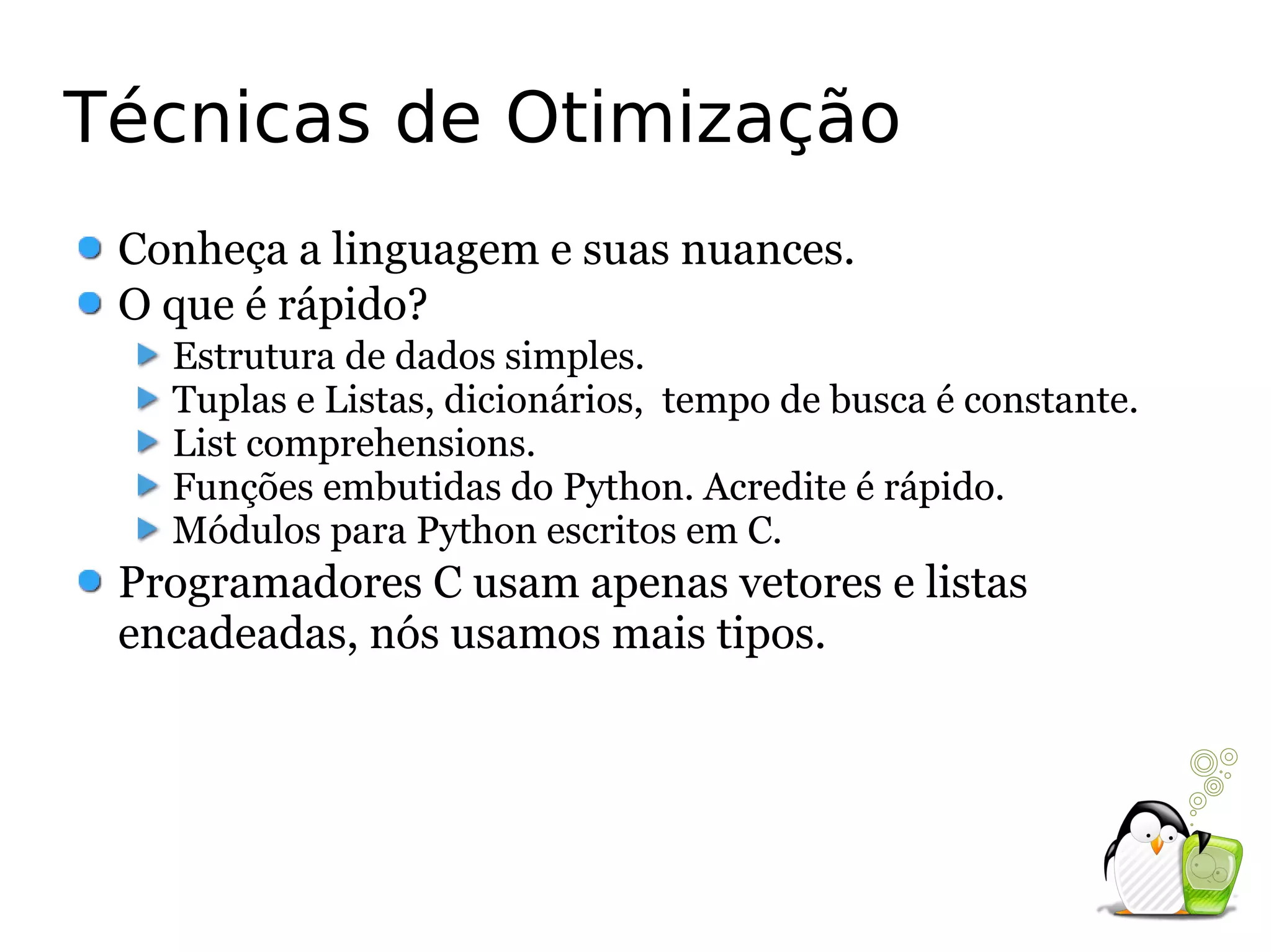 Técnicas de Otimização
 Conheça a linguagem e suas nuances.
 O que é rápido?
   Estrutura de dados simples.
   Tuplas e Listas, dicionários, tempo de busca é constante.
   List comprehensions.
   Funções embutidas do Python. Acredite é rápido.
   Módulos para Python escritos em C.
 Programadores C usam apenas vetores e listas
 encadeadas, nós usamos mais tipos.
 