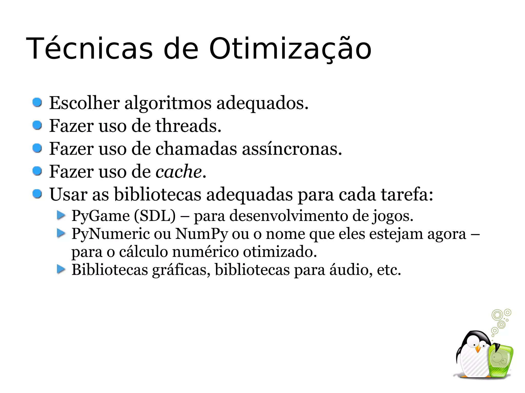 Técnicas de Otimização
 Escolher algoritmos adequados.
 Fazer uso de threads.
 Fazer uso de chamadas assíncronas.
 Fazer uso de cache.
 Usar as bibliotecas adequadas para cada tarefa:
   PyGame (SDL) – para desenvolvimento de jogos.
   PyNumeric ou NumPy ou o nome que eles estejam agora –
   para o cálculo numérico otimizado.
   Bibliotecas gráficas, bibliotecas para áudio, etc.
 