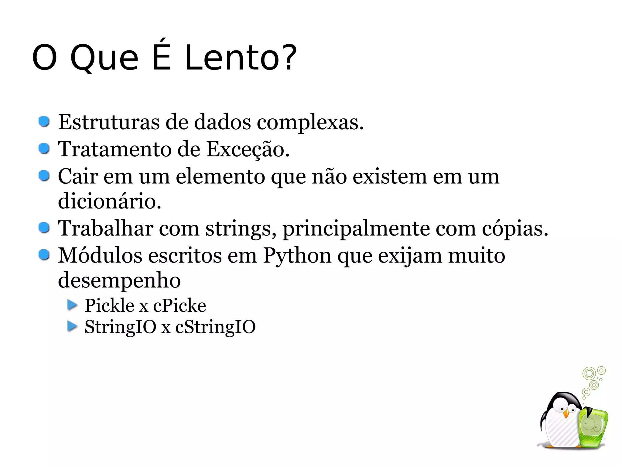 O Que É Lento?
 Estruturas de dados complexas.
 Tratamento de Exceção.
 Cair em um elemento que não existem em um
 dicionário.
 Trabalhar com strings, principalmente com cópias.
 Módulos escritos em Python que exijam muito
 desempenho
   Pickle x cPicke
   StringIO x cStringIO
 