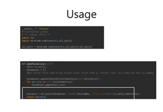 Usage
def makePairwising(self):
#Make Parameters
Parameters = []
#ger rid of first item in all Action lists. First Item is 'Action' Text. All items has this in common
Parameters.append(deleteFitstItemInlists(self.ActionList))
for env_list in self.EnvironmentList:
Parameters.append(env_list)
pairwise = all_pairs(Parameters, n=self.PairingWay, filter_func=self.is_valid_combination)
return pairwise
__author__ = 'cheuora'
#!/usr/bin/env python
# -*- coding: UTF-8 -*-
import sys
import metacomm.combinatorics.all_pairs2
all_pairs = metacomm.combinatorics.all_pairs2.all_pairs2
 