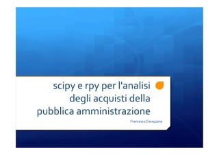 scipy	
  e	
  rpy	
  per	
  l'analisi	
  
degli	
  acquisti	
  della	
  
pubblica	
  amministrazione	
  
Francesco	
  Cavazzana	
  
 