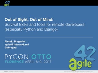agile42 | The Agile Coaching Company www.agile42.com | All rights reserved. Copyright © 2017
Out of Sight, Out of Mind:  
Survival tricks and tools for remote developers 
(especially Python and Django)
Alessio Bragadini
agile42 International
@abragad
 