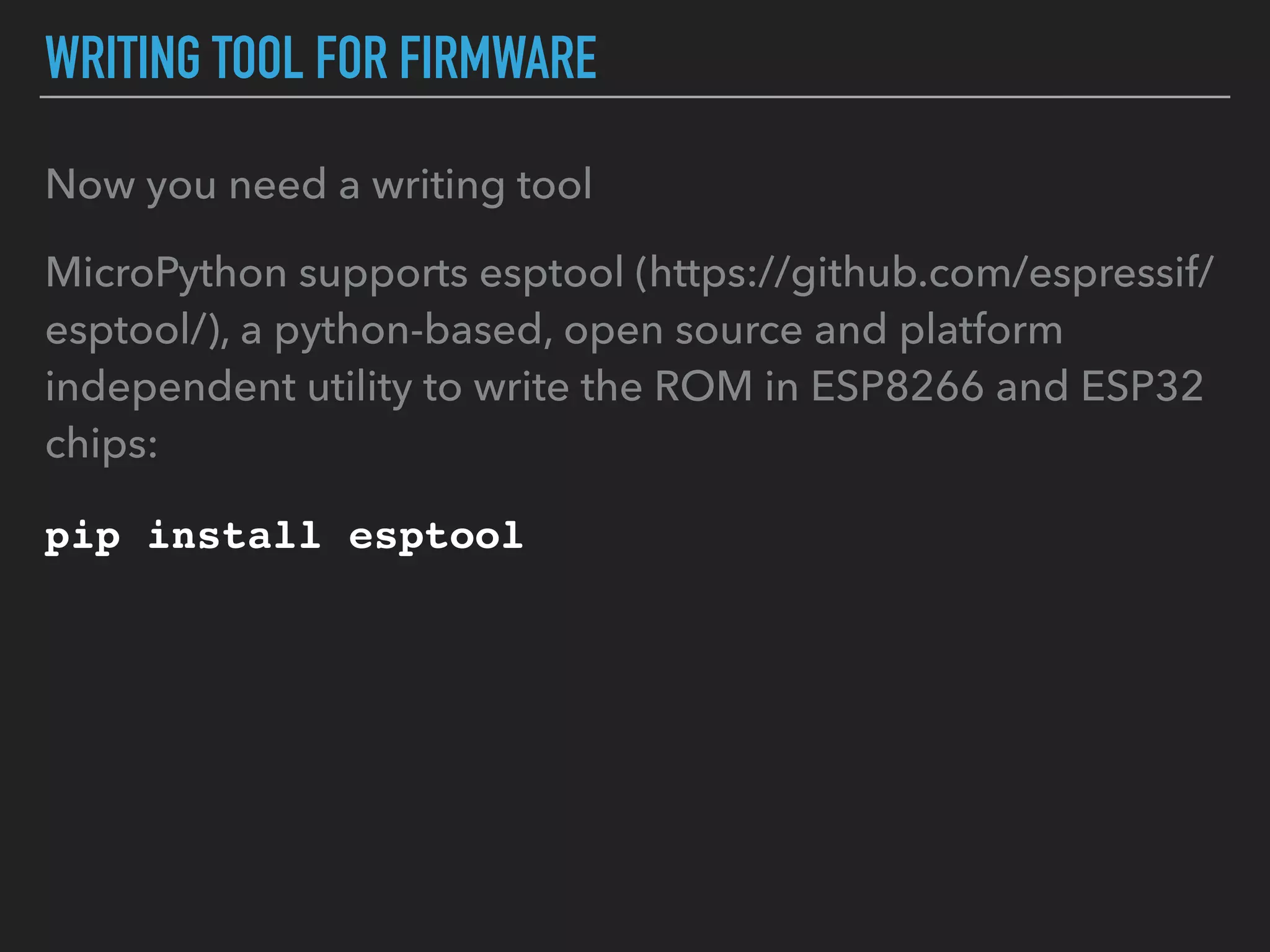 WRITING TOOL FOR FIRMWARE
Now you need a writing tool
MicroPython supports esptool (https://github.com/espressif/
esptool/), a python-based, open source and platform
independent utility to write the ROM in ESP8266 and ESP32
chips:
pip install esptool
 