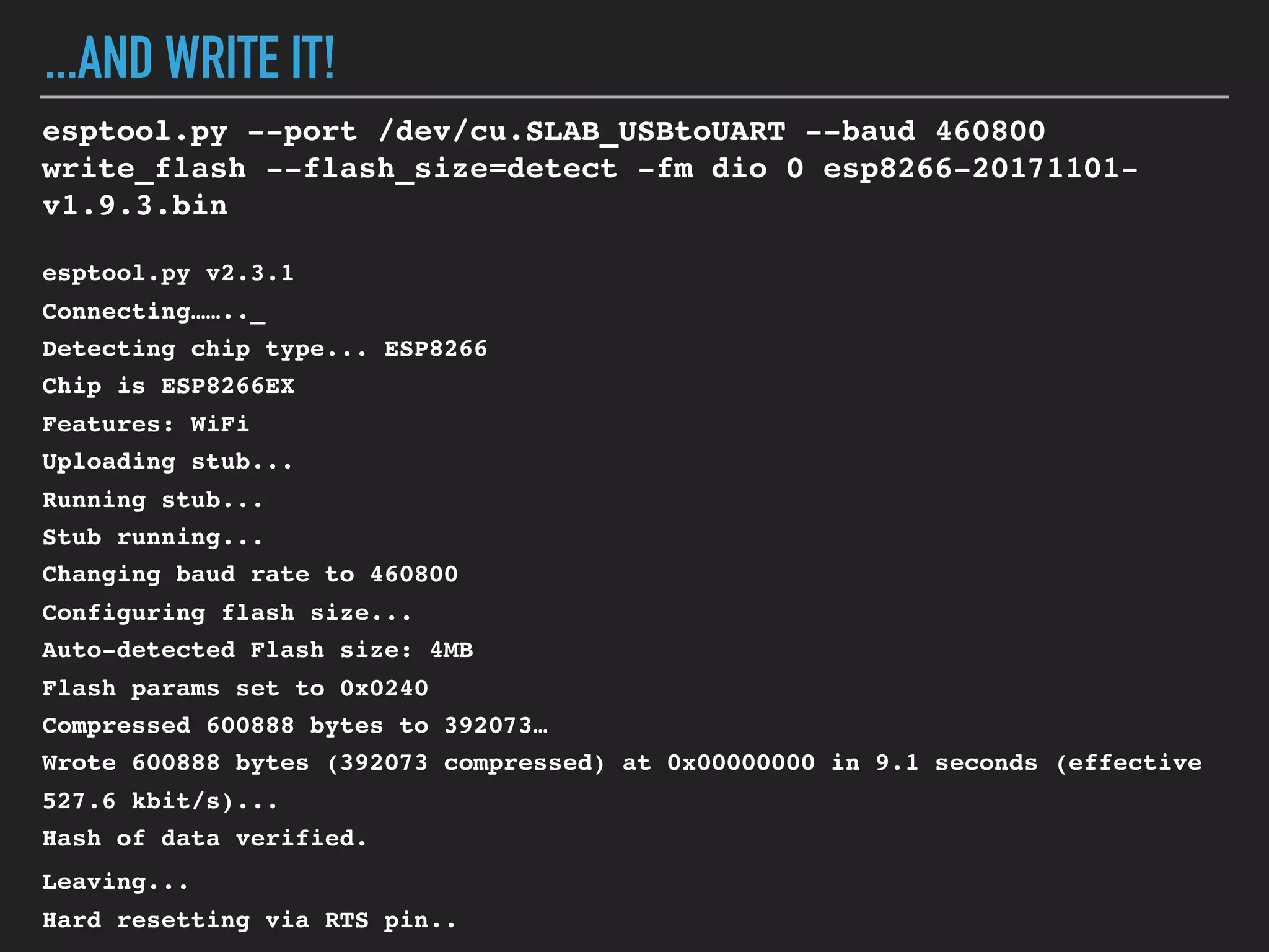 ...AND WRITE IT!
esptool.py --port /dev/cu.SLAB_USBtoUART --baud 460800
write_flash --flash_size=detect -fm dio 0 esp8266-20171101-
v1.9.3.bin
esptool.py v2.3.1
Connecting…….._
Detecting chip type... ESP8266
Chip is ESP8266EX
Features: WiFi
Uploading stub...
Running stub...
Stub running...
Changing baud rate to 460800
Configuring flash size...
Auto-detected Flash size: 4MB
Flash params set to 0x0240
Compressed 600888 bytes to 392073…
Wrote 600888 bytes (392073 compressed) at 0x00000000 in 9.1 seconds (effective
527.6 kbit/s)...
Hash of data verified.
Leaving...
Hard resetting via RTS pin..
 