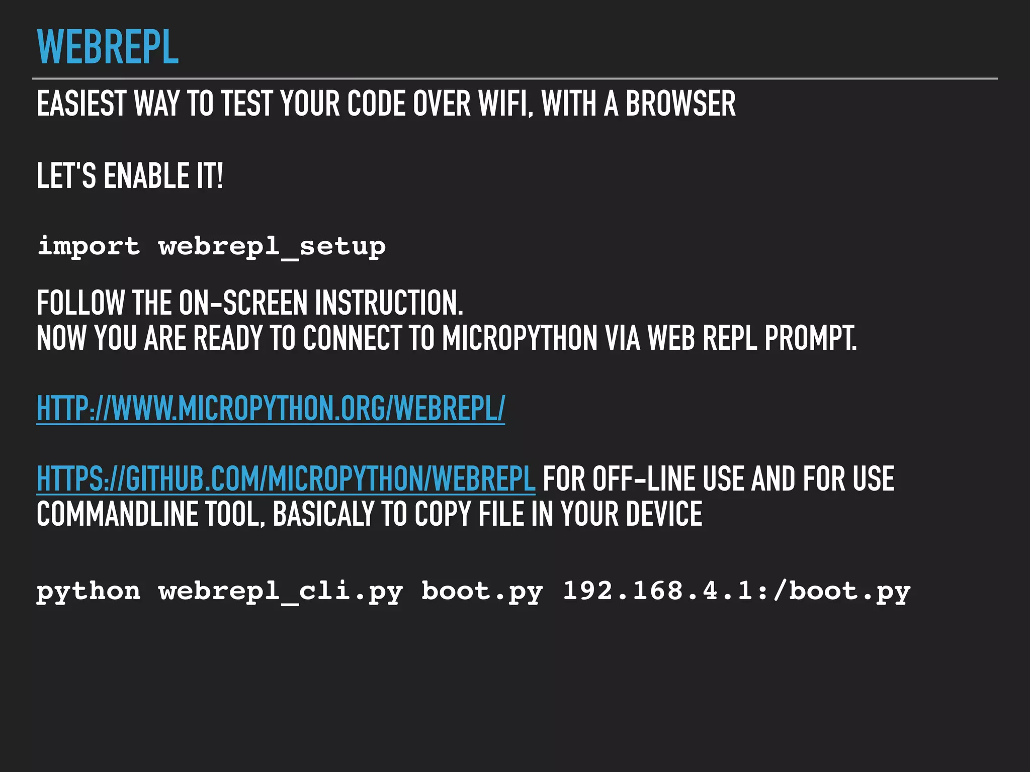 WEBREPL
EASIEST WAY TO TEST YOUR CODE OVER WIFI, WITH A BROWSER
LET'S ENABLE IT!
import webrepl_setup
FOLLOW THE ON-SCREEN INSTRUCTION.
NOW YOU ARE READY TO CONNECT TO MICROPYTHON VIA WEB REPL PROMPT.
HTTP://WWW.MICROPYTHON.ORG/WEBREPL/
HTTPS://GITHUB.COM/MICROPYTHON/WEBREPL FOR OFF-LINE USE AND FOR USE
COMMANDLINE TOOL, BASICALY TO COPY FILE IN YOUR DEVICE
python webrepl_cli.py boot.py 192.168.4.1:/boot.py
 