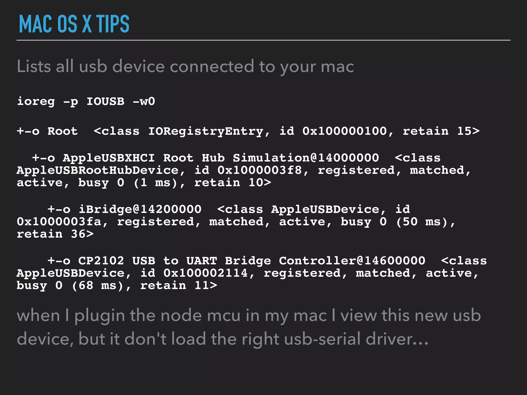 MAC OS X TIPS
Lists all usb device connected to your mac
ioreg -p IOUSB -w0
+-o Root <class IORegistryEntry, id 0x100000100, retain 15>
+-o AppleUSBXHCI Root Hub Simulation@14000000 <class
AppleUSBRootHubDevice, id 0x1000003f8, registered, matched,
active, busy 0 (1 ms), retain 10>
+-o iBridge@14200000 <class AppleUSBDevice, id
0x1000003fa, registered, matched, active, busy 0 (50 ms),
retain 36>
+-o CP2102 USB to UART Bridge Controller@14600000 <class
AppleUSBDevice, id 0x100002114, registered, matched, active,
busy 0 (68 ms), retain 11>
when I plugin the node mcu in my mac I view this new usb
device, but it don't load the right usb-serial driver…
 