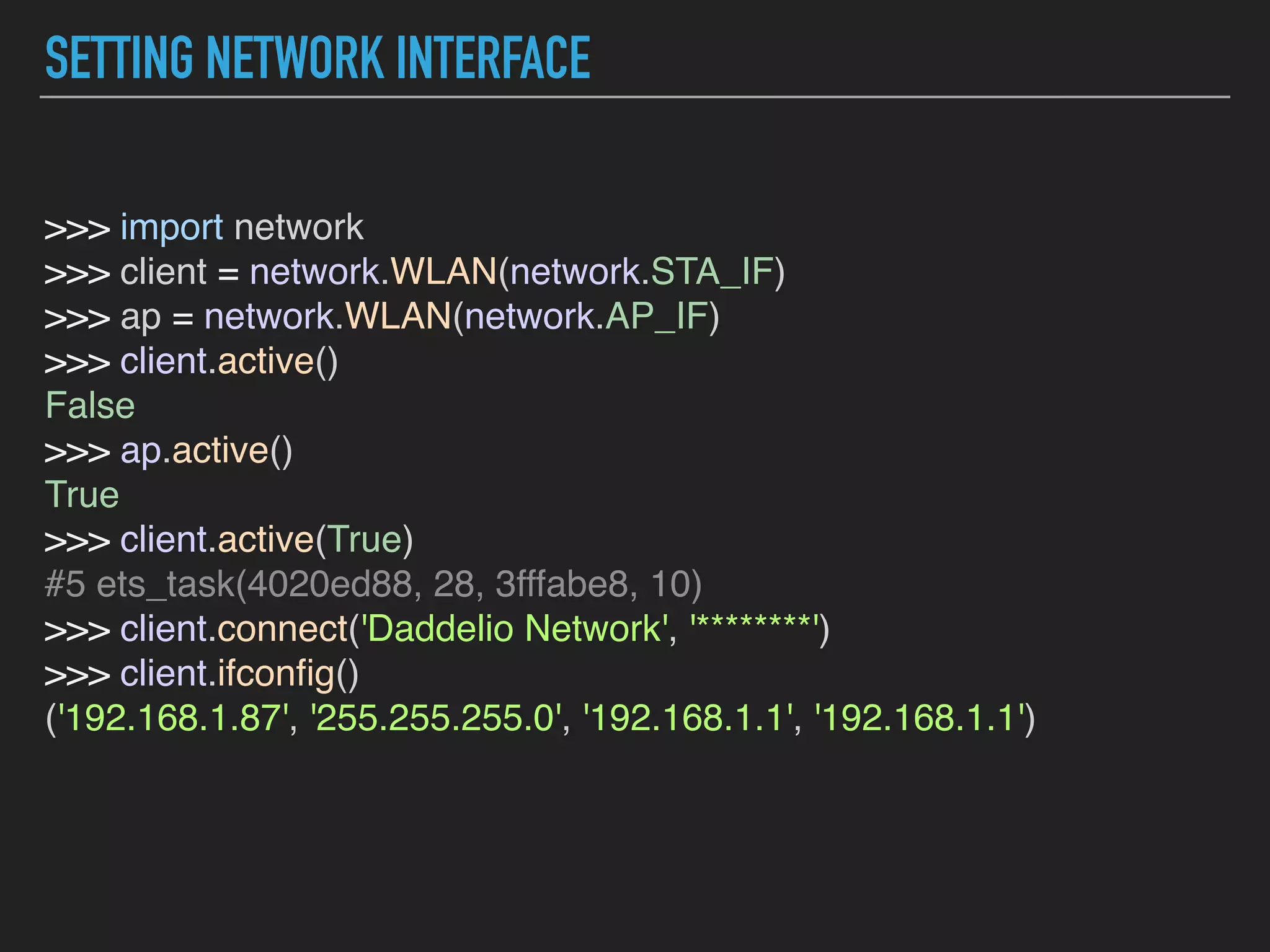 SETTING NETWORK INTERFACE
>>> import network  
>>> client = network.WLAN(network.STA_IF)  
>>> ap = network.WLAN(network.AP_IF)  
>>> client.active()  
False  
>>> ap.active()  
True  
>>> client.active(True)  
#5 ets_task(4020ed88, 28, 3fffabe8, 10)  
>>> client.connect('Daddelio Network', '********')  
>>> client.ifconﬁg()  
('192.168.1.87', '255.255.255.0', '192.168.1.1', '192.168.1.1')  
 
 