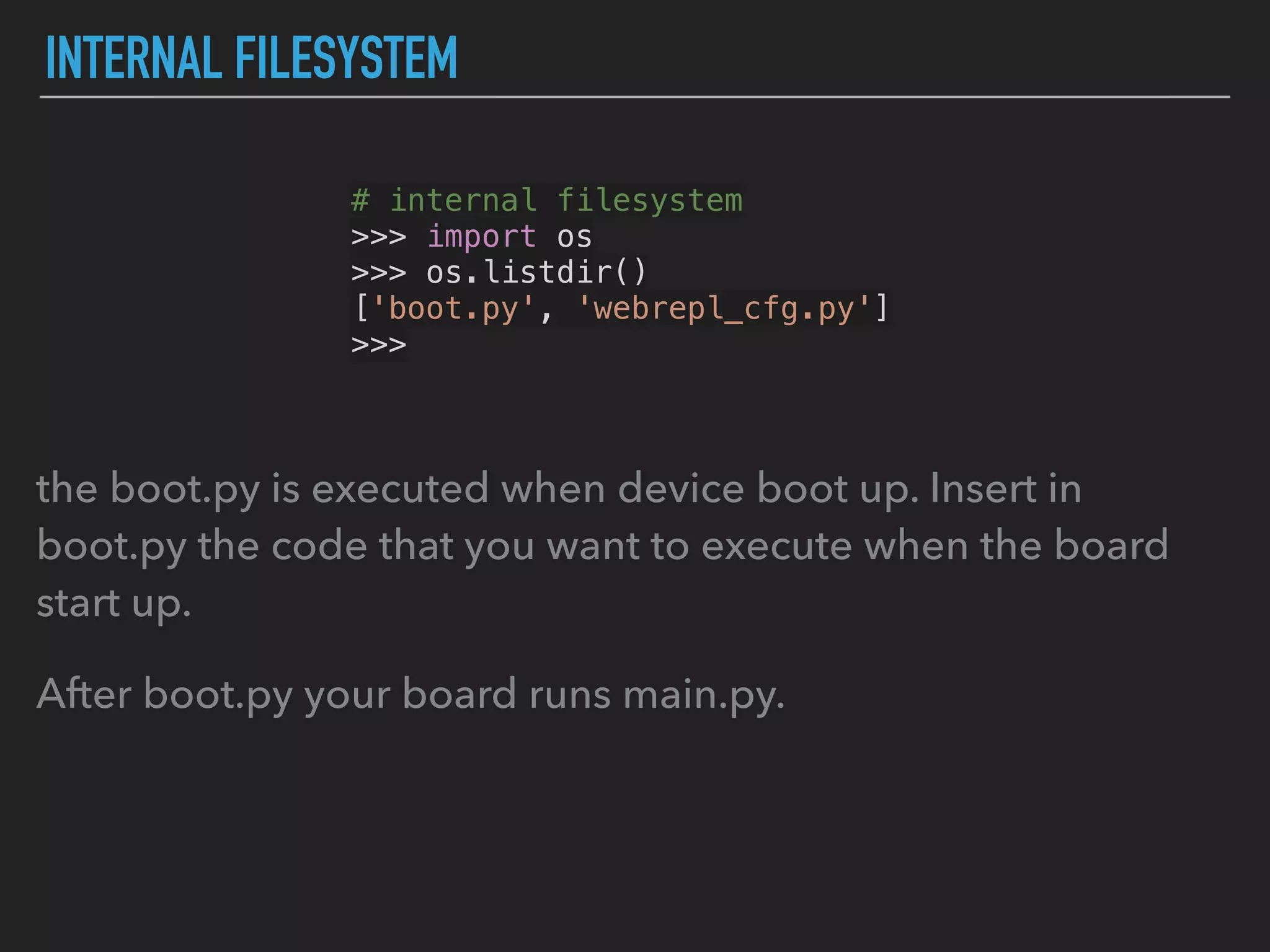 INTERNAL FILESYSTEM
# internal filesystem
>>> import os
>>> os.listdir()
['boot.py', 'webrepl_cfg.py']
>>>
the boot.py is executed when device boot up. Insert in
boot.py the code that you want to execute when the board
start up.
After boot.py your board runs main.py.
 