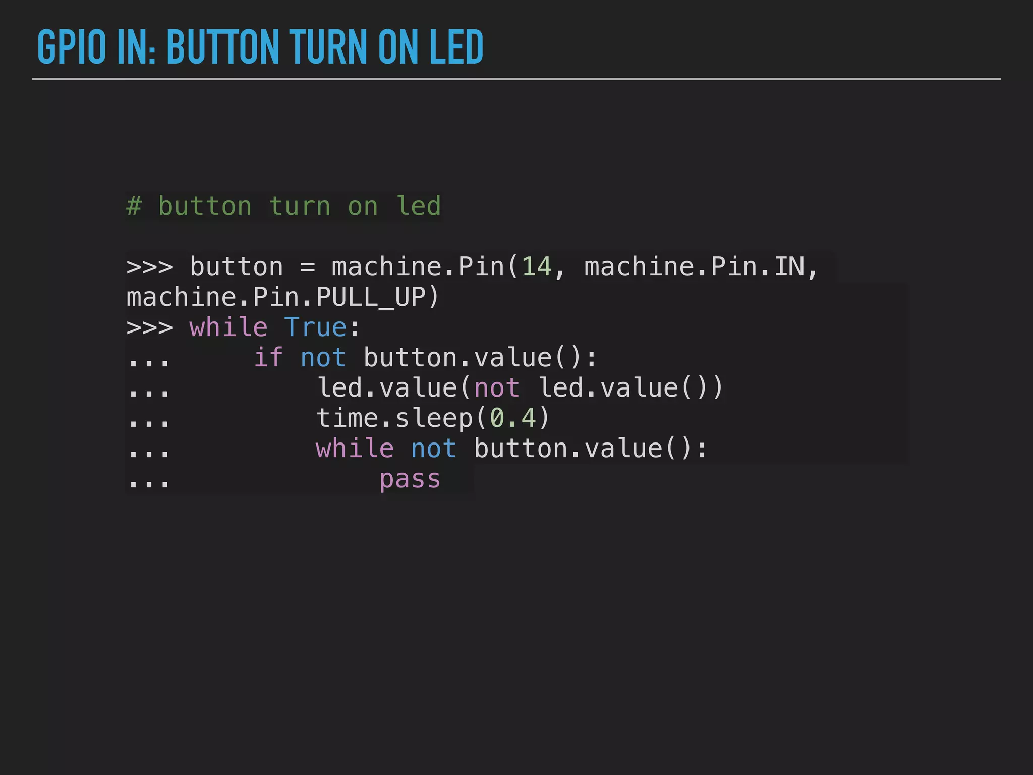 GPIO IN: BUTTON TURN ON LED
# button turn on led
>>> button = machine.Pin(14, machine.Pin.IN,
machine.Pin.PULL_UP)
>>> while True:
... if not button.value():
... led.value(not led.value())
... time.sleep(0.4)
... while not button.value():
... pass
 