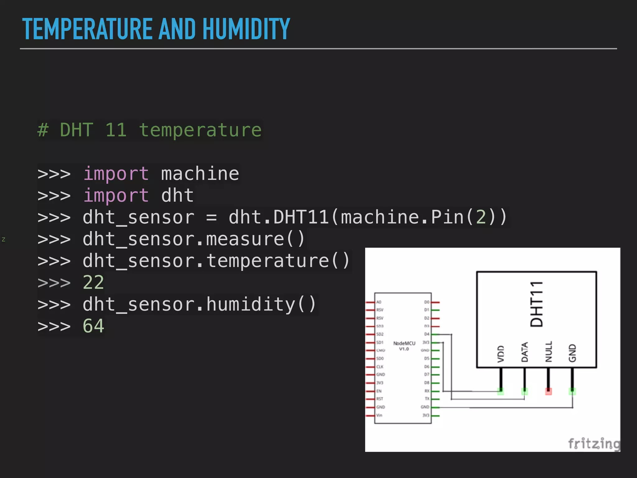 TEMPERATURE AND HUMIDITY
z
# DHT 11 temperature
>>> import machine
>>> import dht
>>> dht_sensor = dht.DHT11(machine.Pin(2))
>>> dht_sensor.measure()
>>> dht_sensor.temperature()
>>> 22
>>> dht_sensor.humidity()
>>> 64
 