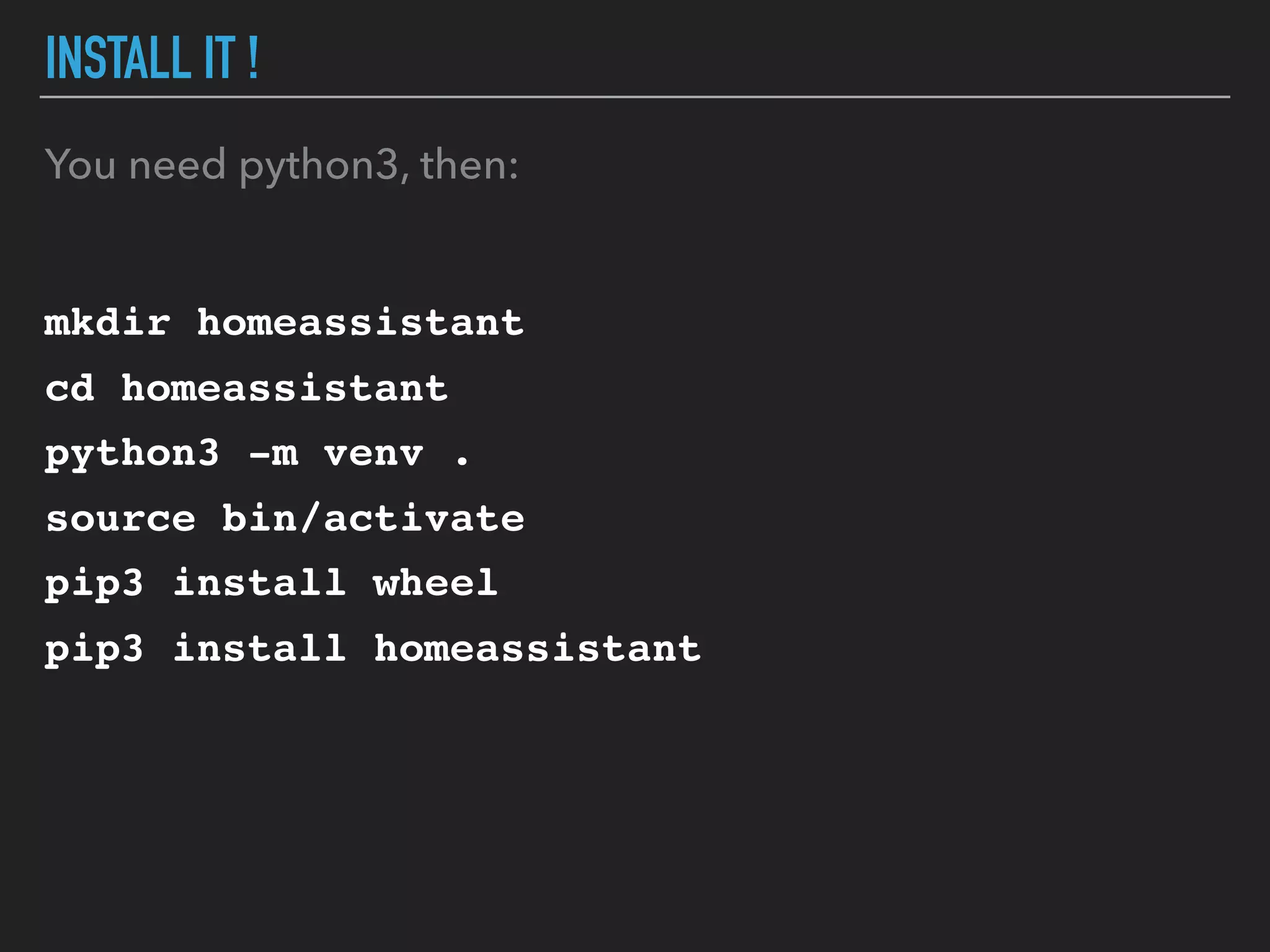 INSTALL IT !
You need python3, then:
mkdir homeassistant
cd homeassistant
python3 -m venv .
source bin/activate
pip3 install wheel
pip3 install homeassistant
 