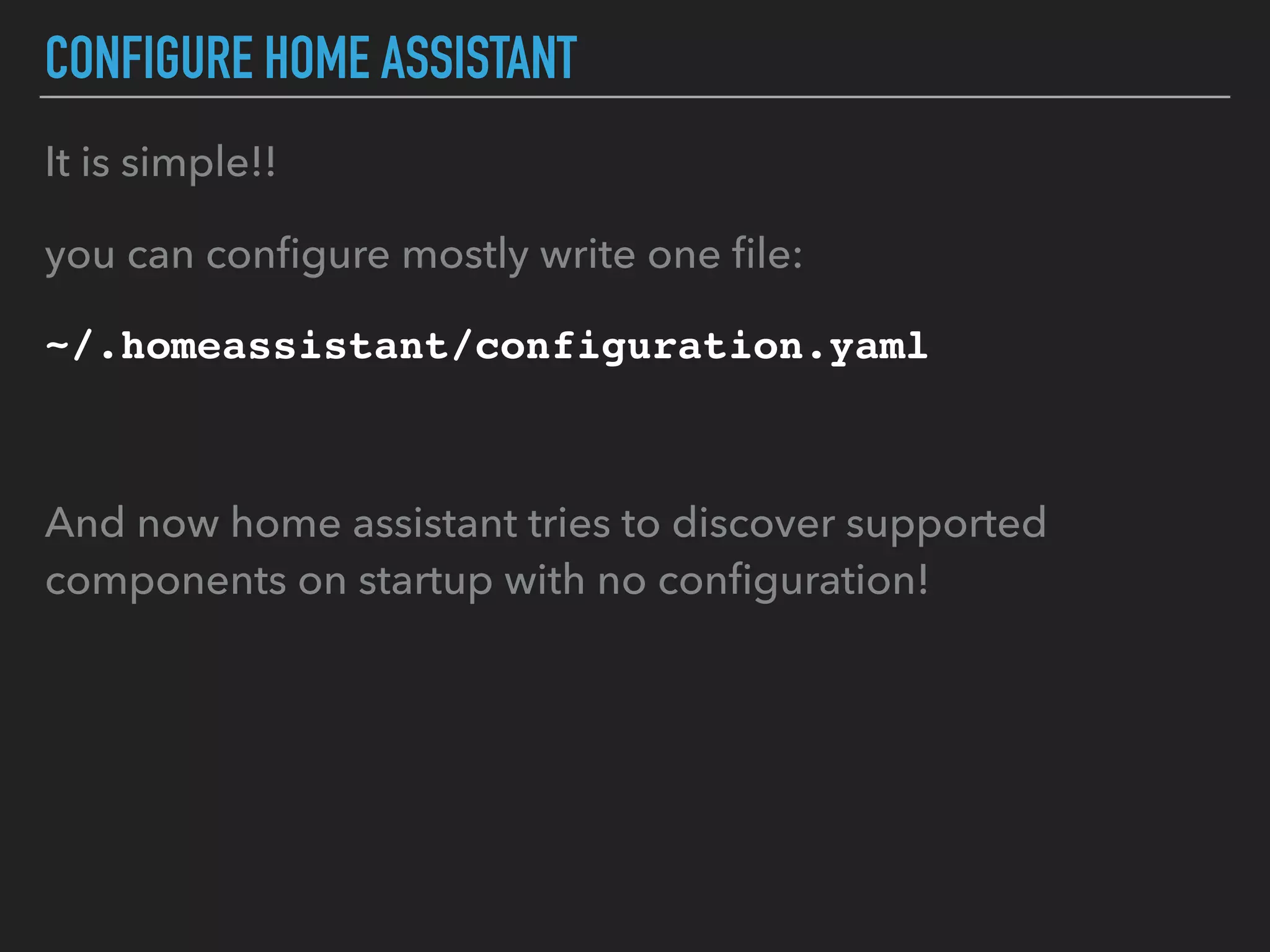 CONFIGURE HOME ASSISTANT
It is simple!!
you can conﬁgure mostly write one ﬁle:
~/.homeassistant/configuration.yaml
And now home assistant tries to discover supported
components on startup with no conﬁguration!
 