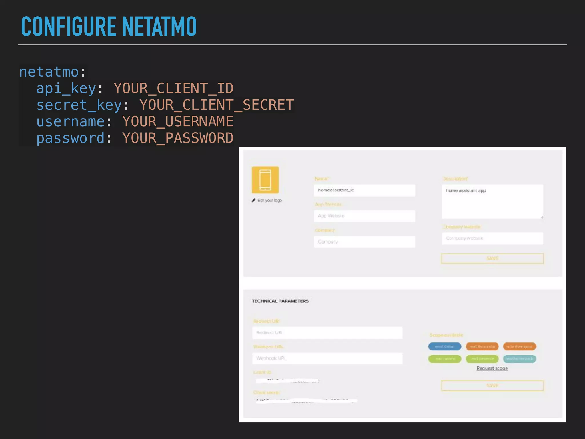 CONFIGURE NETATMO
netatmo:
api_key: YOUR_CLIENT_ID
secret_key: YOUR_CLIENT_SECRET
username: YOUR_USERNAME
password: YOUR_PASSWORD
 