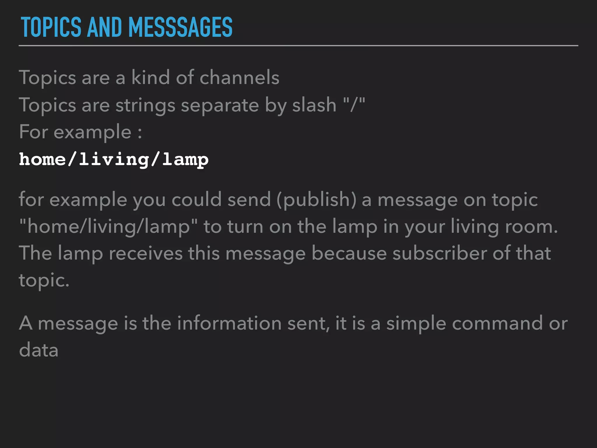 TOPICS AND MESSSAGES
Topics are a kind of channels
Topics are strings separate by slash "/"
For example :
home/living/lamp
for example you could send (publish) a message on topic
"home/living/lamp" to turn on the lamp in your living room.
The lamp receives this message because subscriber of that
topic.
A message is the information sent, it is a simple command or
data
 