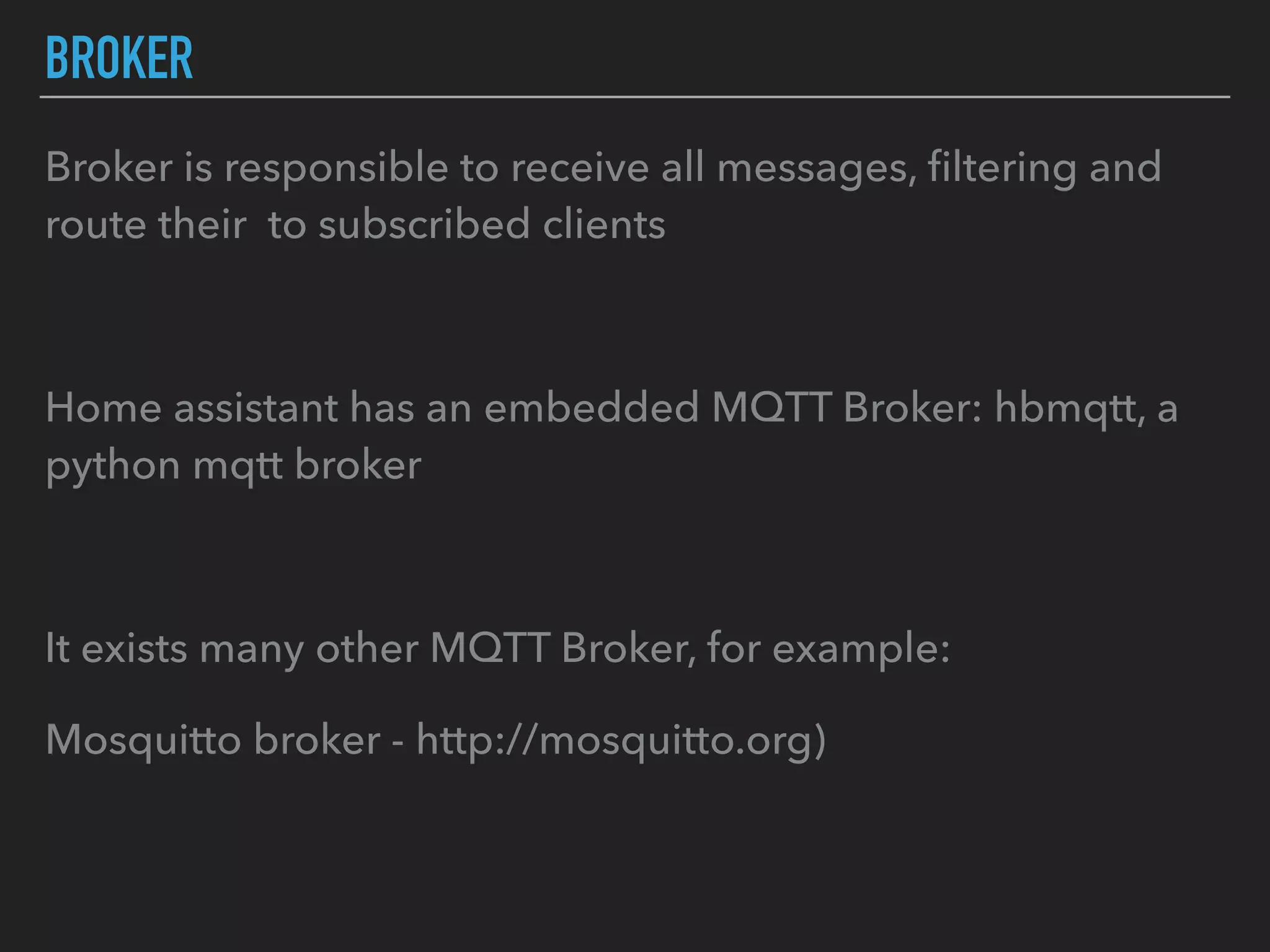 BROKER
Broker is responsible to receive all messages, ﬁltering and
route their to subscribed clients
Home assistant has an embedded MQTT Broker: hbmqtt, a
python mqtt broker
It exists many other MQTT Broker, for example:
Mosquitto broker - http://mosquitto.org)
 