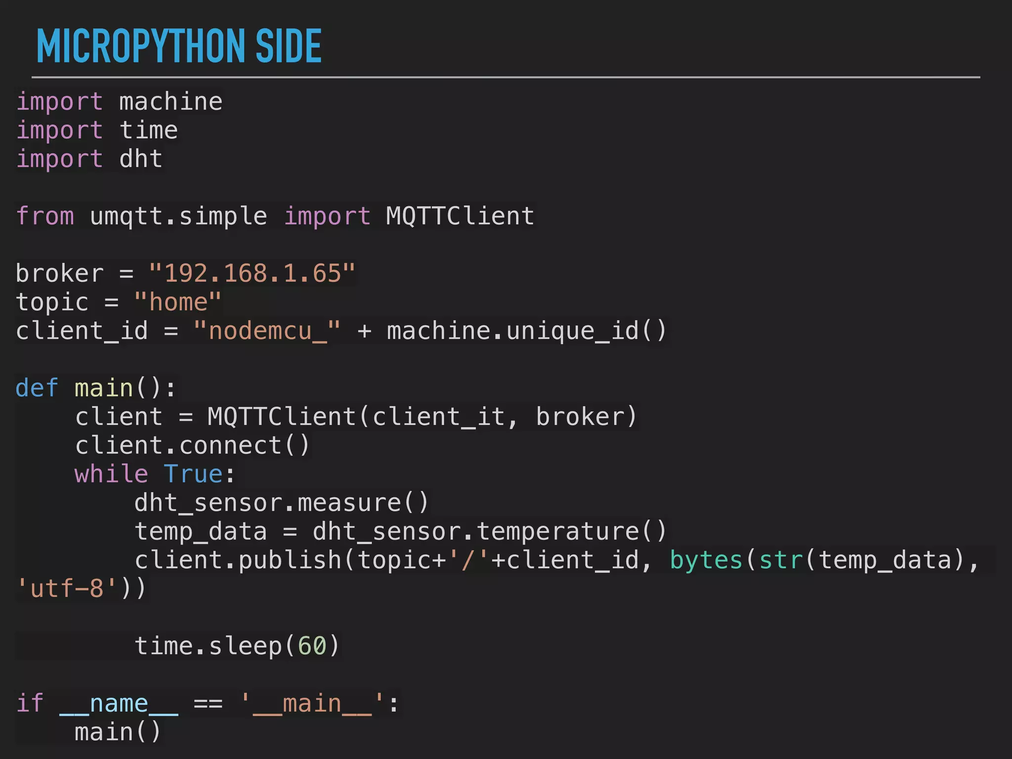 MICROPYTHON SIDE
import machine
import time
import dht
from umqtt.simple import MQTTClient
broker = "192.168.1.65"
topic = "home"
client_id = "nodemcu_" + machine.unique_id()
def main():
client = MQTTClient(client_it, broker)
client.connect()
while True:
dht_sensor.measure()
temp_data = dht_sensor.temperature()
client.publish(topic+'/'+client_id, bytes(str(temp_data),
'utf-8'))
time.sleep(60)
if __name__ == '__main__':
main()
 