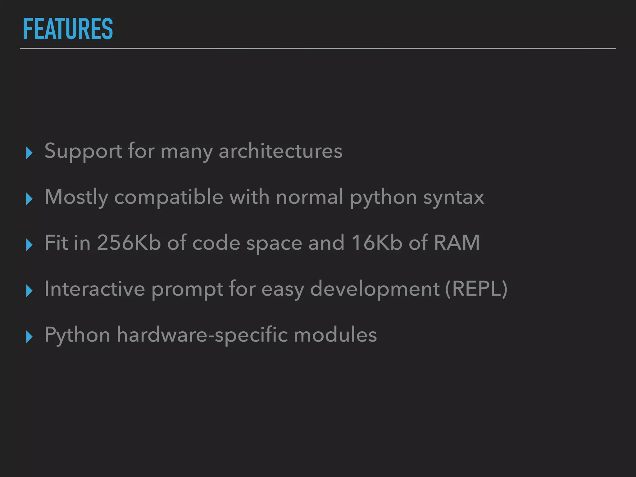 FEATURES
▸ Support for many architectures
▸ Mostly compatible with normal python syntax
▸ Fit in 256Kb of code space and 16Kb of RAM
▸ Interactive prompt for easy development (REPL)
▸ Python hardware-speciﬁc modules
 