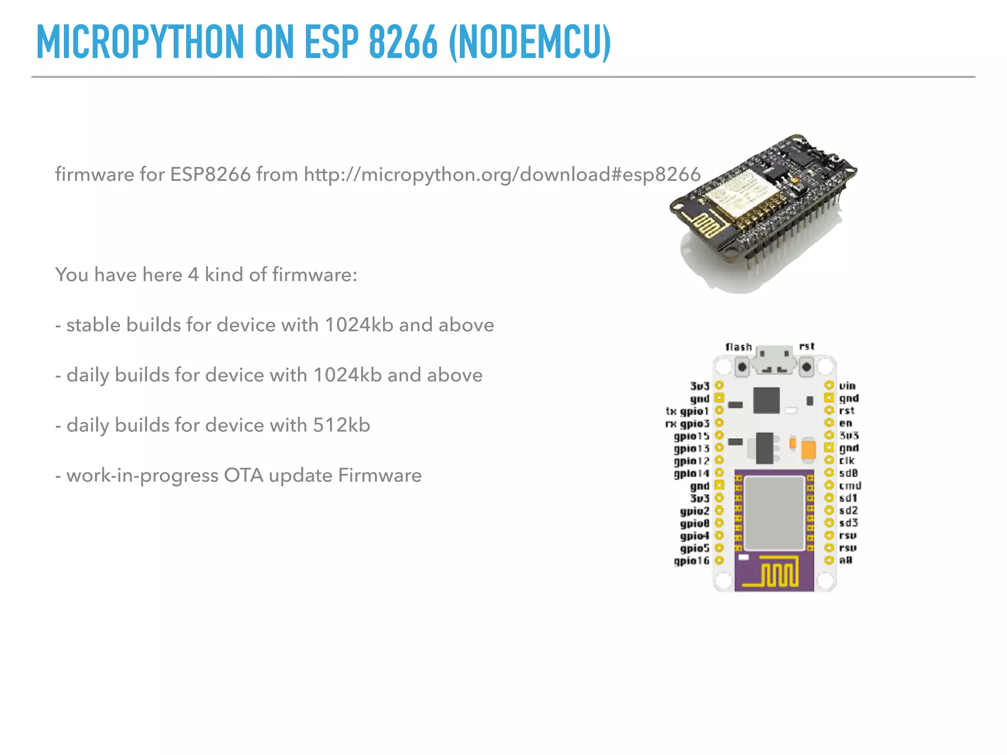 MICROPYTHON ON ESP 8266 (NODEMCU)
ﬁrmware for ESP8266 from http://micropython.org/download#esp8266
You have here 4 kind of ﬁrmware:
- stable builds for device with 1024kb and above
- daily builds for device with 1024kb and above
- daily builds for device with 512kb
- work-in-progress OTA update Firmware
 