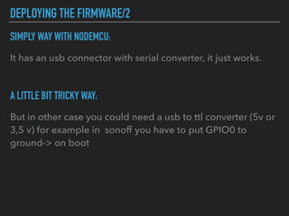 DEPLOYING THE FIRMWARE/2
SIMPLY WAY WITH NODEMCU:
It has an usb connector with serial converter, it just works.
A LITTLE BIT TRICKY WAY:
But in other case you could need a usb to ttl converter (5v or
3,5 v) for example in sonoff you have to put GPIO0 to
ground-> on boot
 