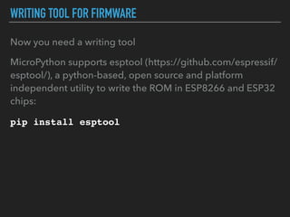 WRITING TOOL FOR FIRMWARE
Now you need a writing tool
MicroPython supports esptool (https://github.com/espressif/
esptool/), a python-based, open source and platform
independent utility to write the ROM in ESP8266 and ESP32
chips:
pip install esptool
 