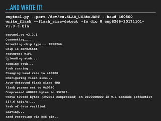 ...AND WRITE IT!
esptool.py --port /dev/cu.SLAB_USBtoUART --baud 460800
write_flash --flash_size=detect -fm dio 0 esp8266-20171101-
v1.9.3.bin
esptool.py v2.3.1
Connecting…….._
Detecting chip type... ESP8266
Chip is ESP8266EX
Features: WiFi
Uploading stub...
Running stub...
Stub running...
Changing baud rate to 460800
Configuring flash size...
Auto-detected Flash size: 4MB
Flash params set to 0x0240
Compressed 600888 bytes to 392073…
Wrote 600888 bytes (392073 compressed) at 0x00000000 in 9.1 seconds (effective
527.6 kbit/s)...
Hash of data verified.
Leaving...
Hard resetting via RTS pin..
 