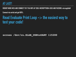 AT LAST!
REBOOT NODE MCU AND CONNECT TO IT VIA WIFI AP SSID: MICROPYTHON-XXXX AND PASSWD: micropythoN
Connect via serial and get REPL:
Read Evaluate Print Loop -> the easiest way to
test your code!
screen /dev/cu.SLAB_USBtoUART 115200
 