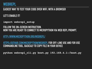 WEBREPL
EASIEST WAY TO TEST YOUR CODE OVER WIFI, WITH A BROWSER
LET'S ENABLE IT!
import webrepl_setup
FOLLOW THE ON-SCREEN INSTRUCTION.
NOW YOU ARE READY TO CONNECT TO MICROPYTHON VIA WEB REPL PROMPT.
HTTP://WWW.MICROPYTHON.ORG/WEBREPL/
HTTPS://GITHUB.COM/MICROPYTHON/WEBREPL FOR OFF-LINE USE AND FOR USE
COMMANDLINE TOOL, BASICALY TO COPY FILE IN YOUR DEVICE
python webrepl_cli.py boot.py 192.168.4.1:/boot.py
 