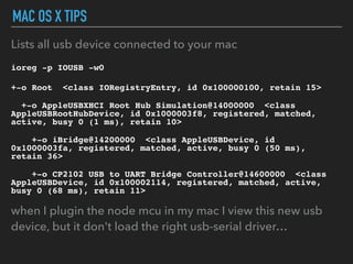 MAC OS X TIPS
Lists all usb device connected to your mac
ioreg -p IOUSB -w0
+-o Root <class IORegistryEntry, id 0x100000100, retain 15>
+-o AppleUSBXHCI Root Hub Simulation@14000000 <class
AppleUSBRootHubDevice, id 0x1000003f8, registered, matched,
active, busy 0 (1 ms), retain 10>
+-o iBridge@14200000 <class AppleUSBDevice, id
0x1000003fa, registered, matched, active, busy 0 (50 ms),
retain 36>
+-o CP2102 USB to UART Bridge Controller@14600000 <class
AppleUSBDevice, id 0x100002114, registered, matched, active,
busy 0 (68 ms), retain 11>
when I plugin the node mcu in my mac I view this new usb
device, but it don't load the right usb-serial driver…
 