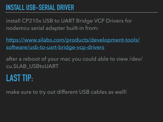 INSTALL USB-SERIAL DRIVER
install CP210x USB to UART Bridge VCP Drivers for
nodemcu serial adapter built-in from:
https://www.silabs.com/products/development-tools/
software/usb-to-uart-bridge-vcp-drivers
after a reboot of your mac you could able to view /dev/
cu.SLAB_USBtoUART
LAST TIP:
make sure to try out different USB cables as well!
 