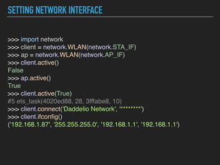 SETTING NETWORK INTERFACE
>>> import network  
>>> client = network.WLAN(network.STA_IF)  
>>> ap = network.WLAN(network.AP_IF)  
>>> client.active()  
False  
>>> ap.active()  
True  
>>> client.active(True)  
#5 ets_task(4020ed88, 28, 3fffabe8, 10)  
>>> client.connect('Daddelio Network', '********')  
>>> client.ifconﬁg()  
('192.168.1.87', '255.255.255.0', '192.168.1.1', '192.168.1.1')  
 
 