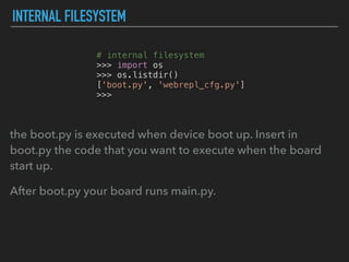 INTERNAL FILESYSTEM
# internal filesystem
>>> import os
>>> os.listdir()
['boot.py', 'webrepl_cfg.py']
>>>
the boot.py is executed when device boot up. Insert in
boot.py the code that you want to execute when the board
start up.
After boot.py your board runs main.py.
 