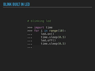 BLINK BUILT IN LED
# blinking led
>>> import time
>>> for i in range(10):
... led.on()
... time.sleep(0.5)
... led.off()
... time.sleep(0.5)
...
 