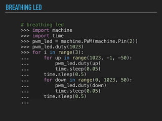 BREATHING LED
# breathing led
>>> import machine
>>> import time
>>> pwm_led = machine.PWM(machine.Pin(2))
>>> pwm_led.duty(1023)
>>> for i in range(3):
... for up in range(1023, -1, -50):
... pwm_led.duty(up)
... time.sleep(0.05)
... time.sleep(0.5)
... for down in range(0, 1023, 50):
... pwm_led.duty(down)
... time.sleep(0.05)
... time.sleep(0.5)
...
 