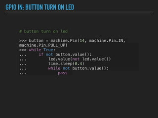 GPIO IN: BUTTON TURN ON LED
# button turn on led
>>> button = machine.Pin(14, machine.Pin.IN,
machine.Pin.PULL_UP)
>>> while True:
... if not button.value():
... led.value(not led.value())
... time.sleep(0.4)
... while not button.value():
... pass
 