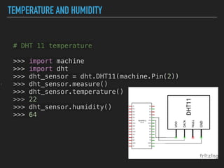 TEMPERATURE AND HUMIDITY
z
# DHT 11 temperature
>>> import machine
>>> import dht
>>> dht_sensor = dht.DHT11(machine.Pin(2))
>>> dht_sensor.measure()
>>> dht_sensor.temperature()
>>> 22
>>> dht_sensor.humidity()
>>> 64
 