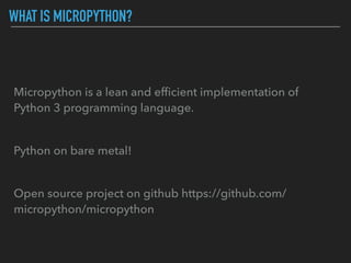 WHAT IS MICROPYTHON?
Micropython is a lean and efﬁcient implementation of
Python 3 programming language.
Python on bare metal!
Open source project on github https://github.com/
micropython/micropython
 