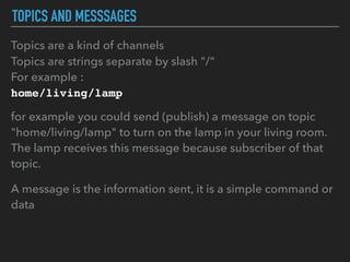 TOPICS AND MESSSAGES
Topics are a kind of channels
Topics are strings separate by slash "/"
For example :
home/living/lamp
for example you could send (publish) a message on topic
"home/living/lamp" to turn on the lamp in your living room.
The lamp receives this message because subscriber of that
topic.
A message is the information sent, it is a simple command or
data
 