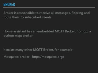 BROKER
Broker is responsible to receive all messages, ﬁltering and
route their to subscribed clients
Home assistant has an embedded MQTT Broker: hbmqtt, a
python mqtt broker
It exists many other MQTT Broker, for example:
Mosquitto broker - http://mosquitto.org)
 